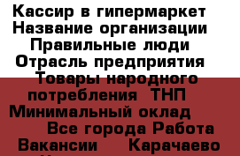 Кассир в гипермаркет › Название организации ­ Правильные люди › Отрасль предприятия ­ Товары народного потребления (ТНП) › Минимальный оклад ­ 26 000 - Все города Работа » Вакансии   . Карачаево-Черкесская респ.